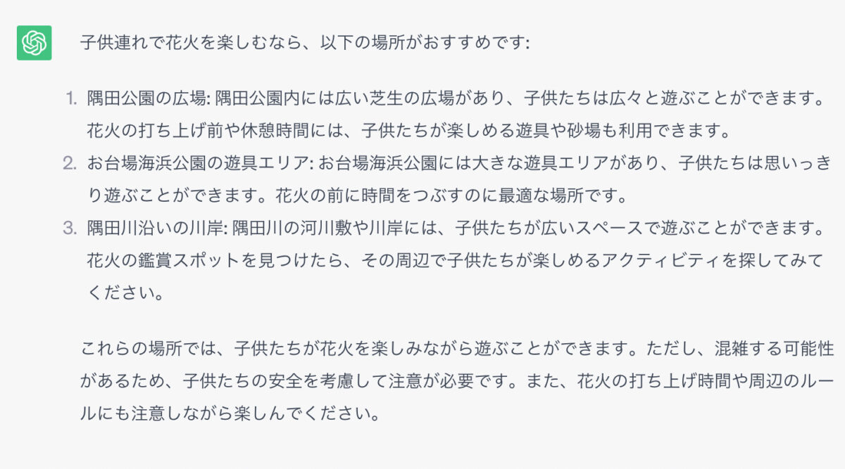 子供連れで花火を楽しむなら、以下の場所がおすすめです: 1．隅田公園の広場: 隅田公園内には広い芝生の広場があり、子供たちは広々と遊ぶことができます。花火の打ち上げ前や休憩時間には、子供たちが楽しめる遊具や砂場も利用できます。 2，お台場海浜公園の遊具エリア: お台場海浜公園には大きな遊具エリアがあり、子供たちは思いっきり遊ぶことができます。花火の前に時間をつぶすのに最適な場所です。 3，隅田川沿いの川岸: 隅田川の河川敷や川岸には、子供たちが広いスペースで遊ぶことができます。花火の鑑賞スポットを見つけたら、その周辺で子供たちが楽しめるアクティビティを探してみてください。 これらの場所では、子供たちが花火を楽しみながら遊ぶことができます。ただし、混雑する可能性があるため、子供たちの安全を考慮して注意が必要です。また、花火の打ち上げ時間や周辺のルールにも注意しながら楽しんでください。