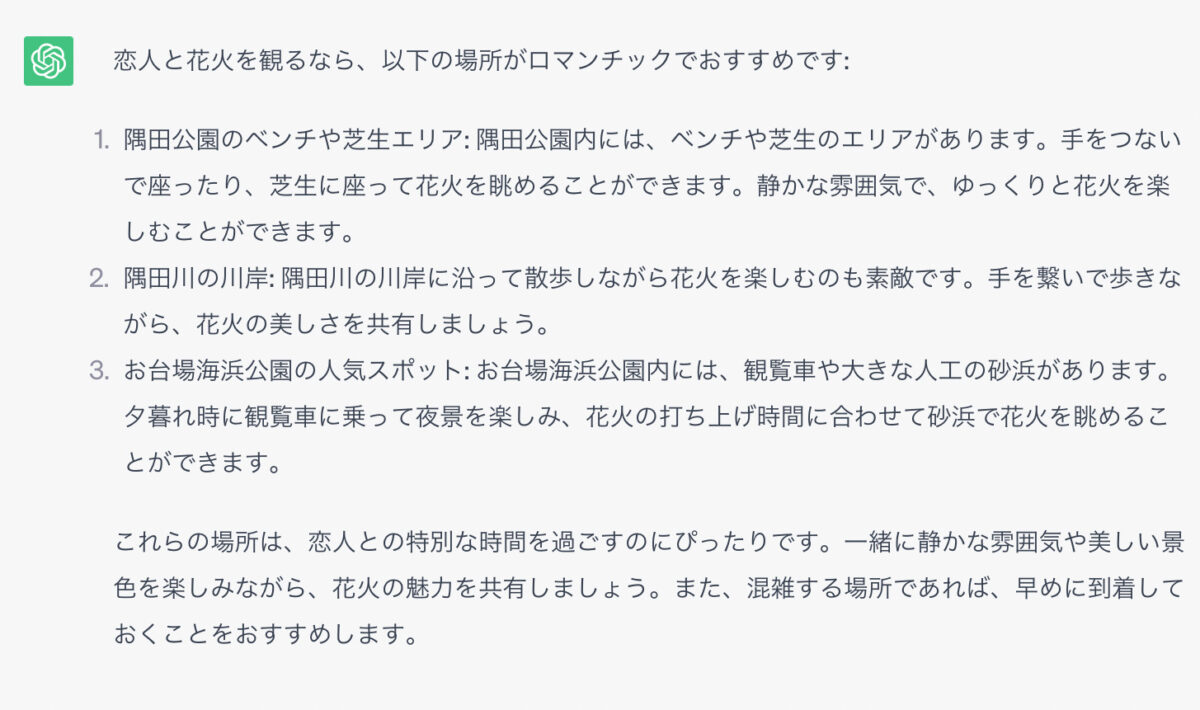  恋人と花火を観るなら、以下の場所がロマンチックでおすすめです: 1．隅田公園のベンチや芝生エリア: 隅田公園内には、ベンチや芝生のエリアがあります。手をつないで座ったり、芝生に座って花火を眺めることができます。静かな雰囲気で、ゆっくりと花火を楽しむことができます。 2．隅田川の川岸: 隅田川の川岸に沿って散歩しながら花火を楽しむのも素敵です。手を繋いで歩きながら、花火の美しさを共有しましょう。 3．お台場海浜公園の人気スポット: お台場海浜公園内には、観覧車や大きな人工の砂浜があります。夕暮れ時に観覧車に乗って夜景を楽しみ、花火の打ち上げ時間に合わせて砂浜で花火を眺めることができます。 これらの場所は、恋人との特別な時間を過ごすのにぴったりです。一緒に静かな雰囲気や美しい景色を楽しみながら、花火の魅力を共有しましょう。また、混雑する場所であれば、早めに到着しておくことをおすすめします。