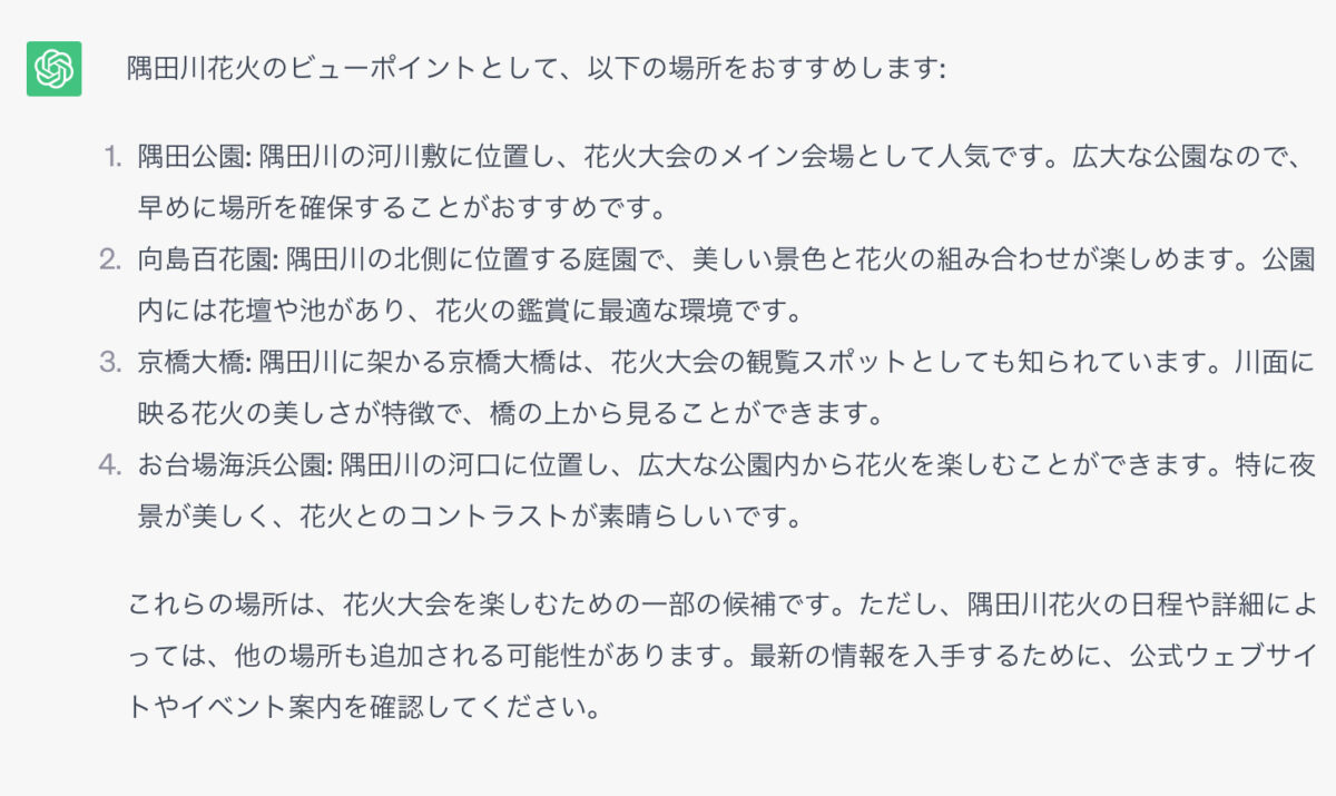 隅田川花火のビューポイントとして、以下の場所をおすすめします: 1．隅田公園: 隅田川の河川敷に位置し、花火大会のメイン会場として人気です。広大な公園なので、早めに場所を確保することがおすすめです。 2．向島百花園: 隅田川の北側に位置する庭園で、美しい景色と花火の組み合わせが楽しめます。公園内には花壇や池があり、花火の鑑賞に最適な環境です。 3．京橋大橋: 隅田川に架かる京橋大橋は、花火大会の観覧スポットとしても知られています。川面に映る花火の美しさが特徴で、橋の上から見ることができます。 4，お台場海浜公園: 隅田川の河口に位置し、広大な公園内から花火を楽しむことができます。特に夜景が美しく、花火とのコントラストが素晴らしいです。 これらの場所は、花火大会を楽しむための一部の候補です。ただし、隅田川花火の日程や詳細によっては、他の場所も追加される可能性があります。最新の情報を入手するために、公式ウェブサイトやイベント案内を確認してください。