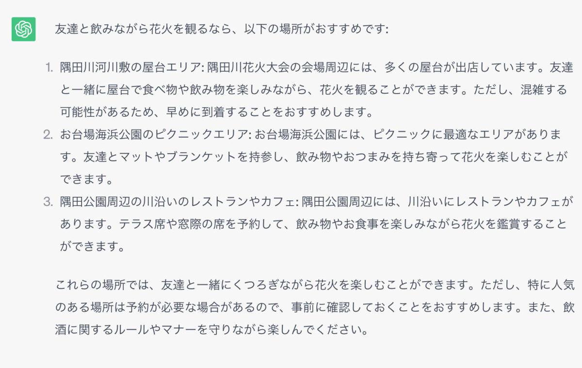 友達と飲みながら花火を観るなら、以下の場所がおすすめです: 1．隅田川河川敷の屋台エリア: 隅田川花火大会の会場周辺には、多くの屋台が出店しています。友達と一緒に屋台で食べ物や飲み物を楽しみながら、花火を観ることができます。ただし、混雑する可能性があるため、早めに到着することをおすすめします。 2．お台場海浜公園のピクニックエリア: お台場海浜公園には、ピクニックに最適なエリアがあります。友達とマットやブランケットを持参し、飲み物やおつまみを持ち寄って花火を楽しむことができます。 3．隅田公園周辺の川沿いのレストランやカフェ: 隅田公園周辺には、川沿いにレストランやカフェがあります。テラス席や窓際の席を予約して、飲み物やお食事を楽しみながら花火を鑑賞することができます。 これらの場所では、友達と一緒にくつろぎながら花火を楽しむことができます。ただし、特に人気のある場所は予約が必要な場合があるので、事前に確認しておくことをおすすめします。また、飲酒に関するルールやマナーを守りながら楽しんでください。
