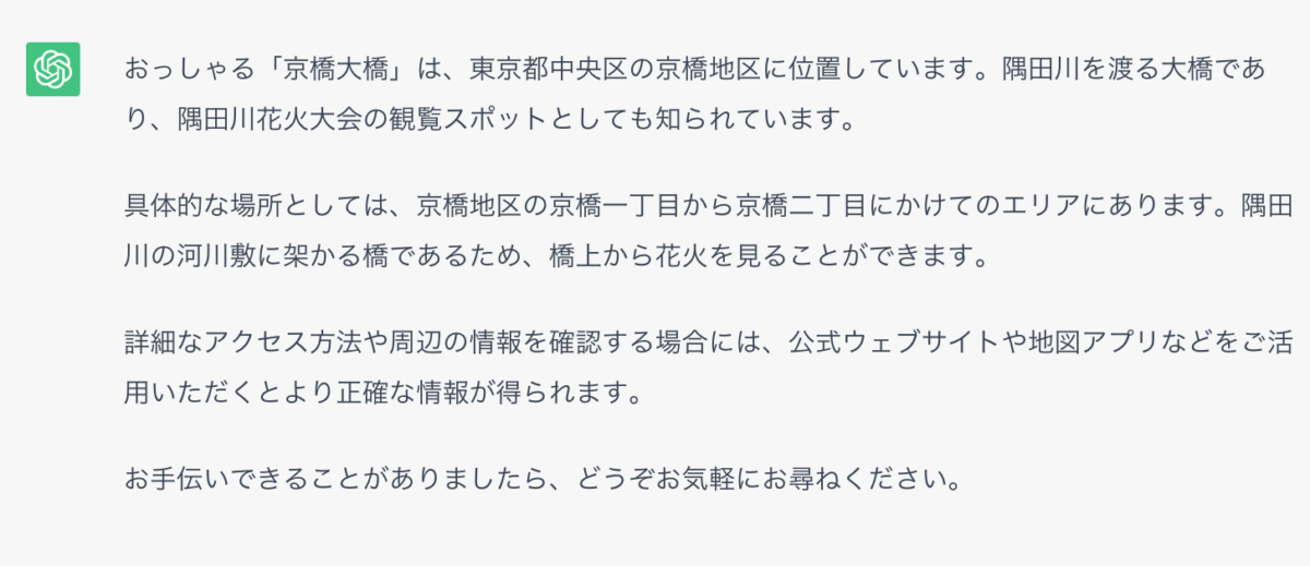 おっしゃる「京橋大橋」は、東京都中央区の京橋地区に位置しています。隅田川を渡る大橋であり、隅田川花火大会の観覧スポットとしても知られています。 具体的な場所としては、京橋地区の京橋一丁目から京橋二丁目にかけてのエリアにあります。隅田川の河川敷に架かる橋であるため、橋上から花火を見ることができます。 詳細なアクセス方法や周辺の情報を確認する場合には、公式ウェブサイトや地図アプリなどをご活用いただくとより正確な情報が得られます。 お手伝いできることがありましたら、どうぞお気軽にお尋ねください。
