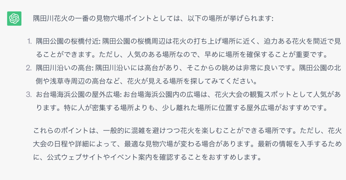 隅田川花火の一番の見物穴場ポイントとしては、以下の場所が挙げられます: 1．隅田公園の桜橋付近: 隅田公園の桜橋周辺は花火の打ち上げ場所に近く、迫力ある花火を間近で見ることができます。ただし、人気のある場所なので、早めに場所を確保することが重要です。 2．隅田川沿いの高台: 隅田川沿いには高台があり、そこからの眺めは非常に良いです。隅田公園の北側や浅草寺周辺の高台など、花火が見える場所を探してみてください。 3．お台場海浜公園の屋外広場: お台場海浜公園内の広場は、花火大会の観覧スポットとして人気があります。特に人が密集する場所よりも、少し離れた場所に位置する屋外広場がおすすめです。 これらのポイントは、一般的に混雑を避けつつ花火を楽しむことができる場所です。ただし、花火大会の日程や詳細によって、最適な見物穴場が変わる場合があります。最新の情報を入手するために、公式ウェブサイトやイベント案内を確認することをおすすめします。